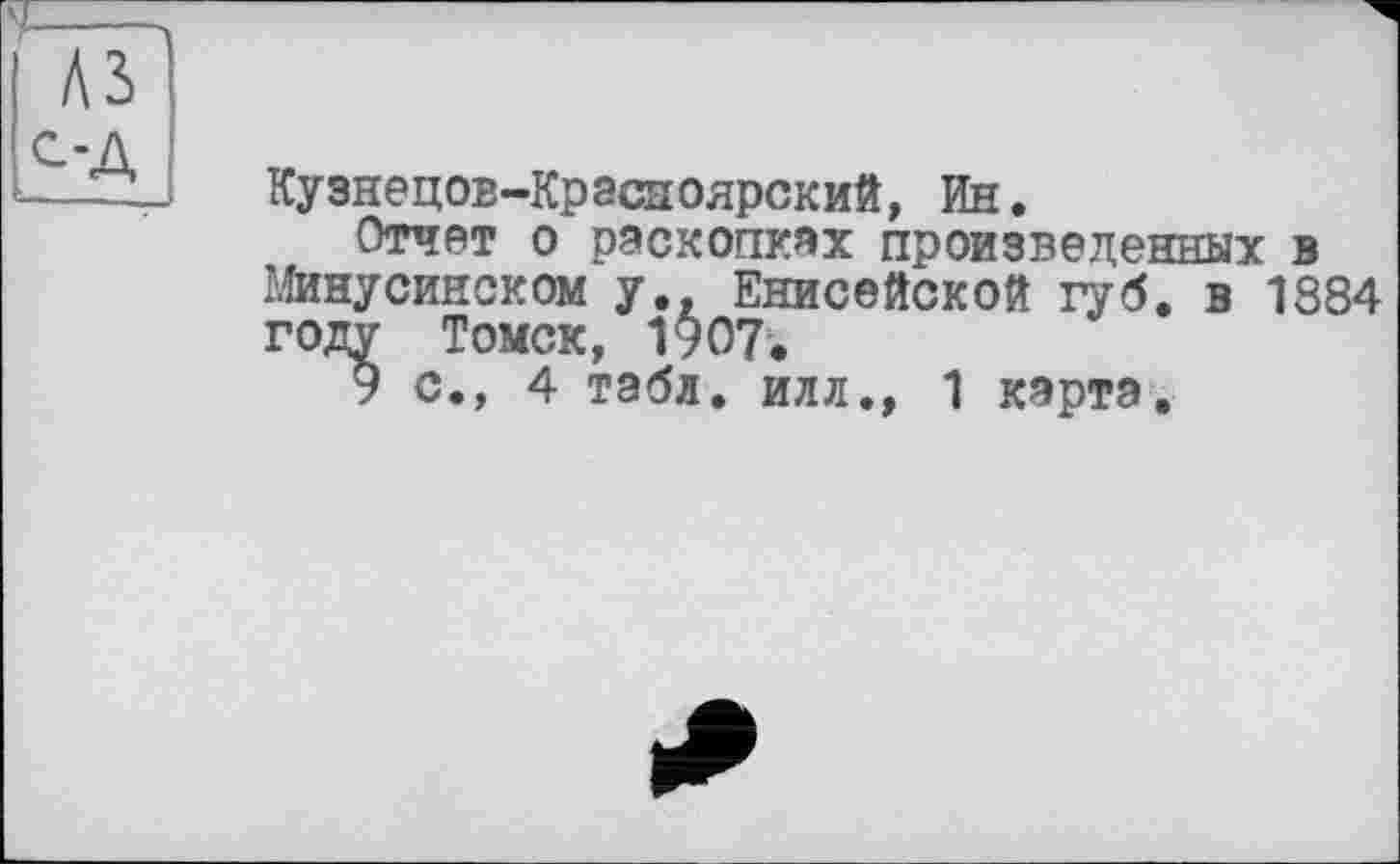 ﻿Кузнецов-Красноярский, Ин.
Отчет о раскопках произведенных в Минусинском у., Енисейской губ. в 1884 году Томск, 1907.
9 с., 4 табл, илл., 1 карта.